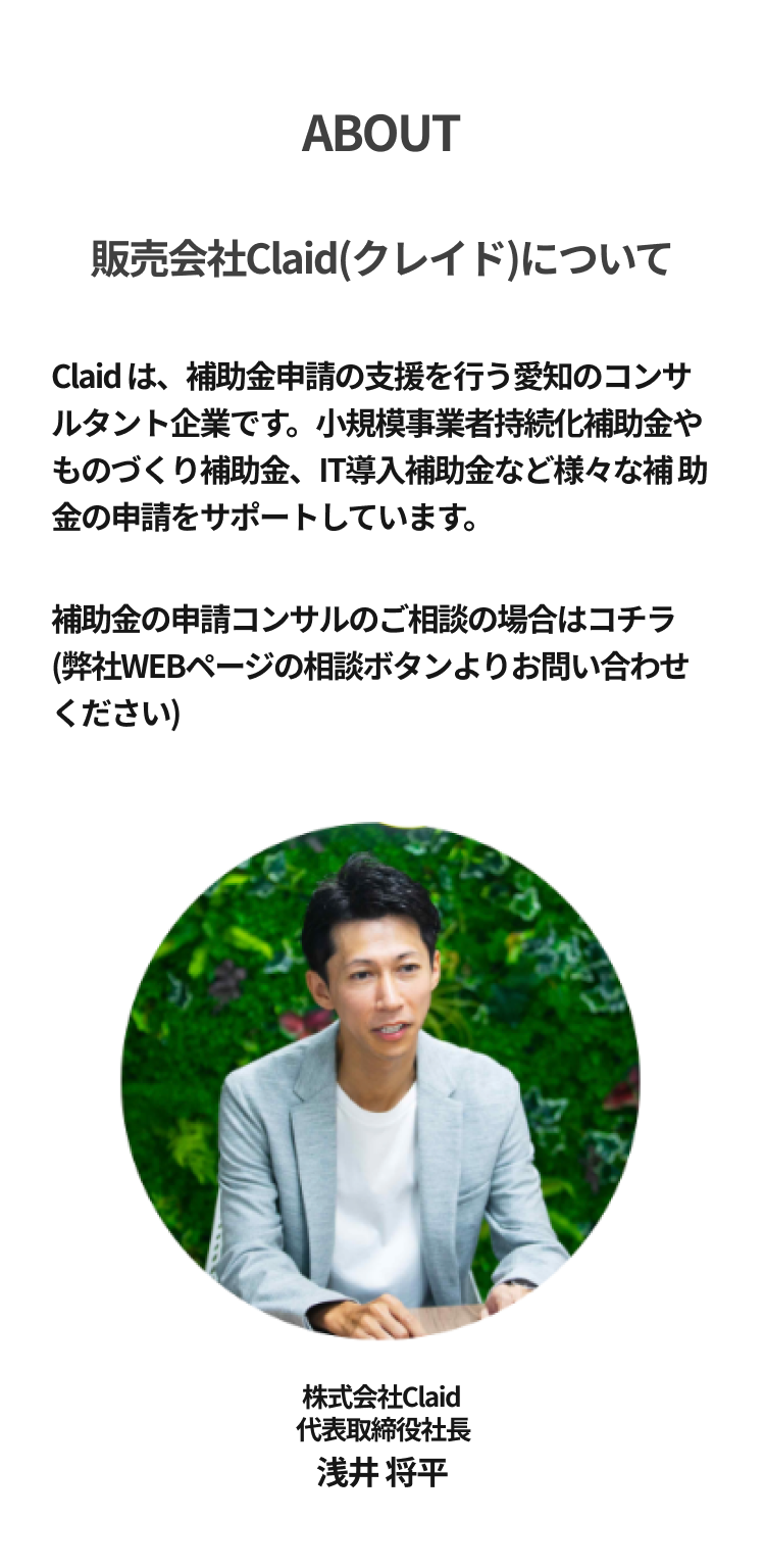  ABOUT 販売会社Claid (クレイド)についてClaid は、 補助金申請の支援を行う愛知のコンサ ルタント企業です。 小規模事業者持続化補助金や ものづくり補助金、IT導入補助金など様々な補 助金の申請をサポートしています。補助金の申請コンサルのご相談の場合はコチラ(弊社WEBページの相談ボタンよりお問い合わせ
ください)株式会社Claid 代表取締役社長 浅井 将平 