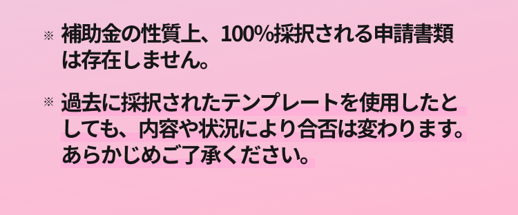  補助金の性質上、100%採択される申請書類は存在しません。 過去に採択されたテンプレートを使用したとしても、 内容や状況により合否は変わります。あらかじめご了承ください。  