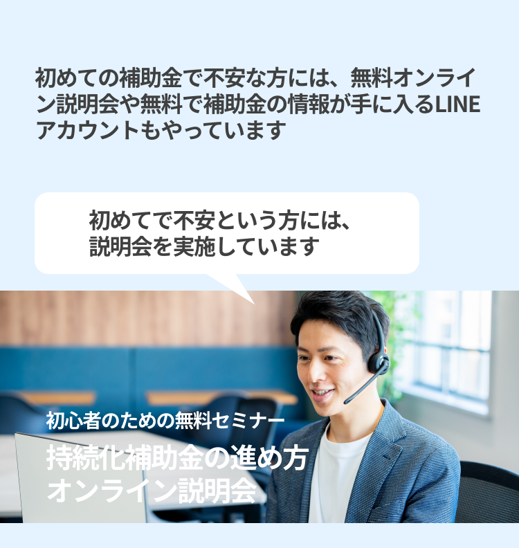 初めての補助金で不安な方には、無料オンライン説明会や無料で補助金の情報が手に入るLINEアカウントもやっています 初めてで不安という方には、説明会を実施しています 初心者のための無料セミナー  持続化補助金の進め方オンライン説明会 